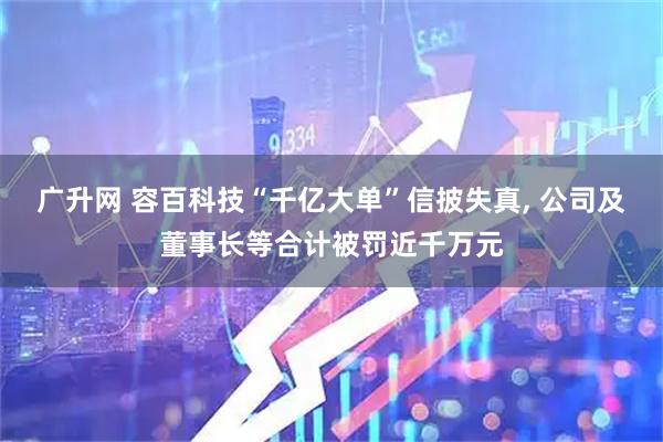 广升网 容百科技“千亿大单”信披失真, 公司及董事长等合计被罚近千万元