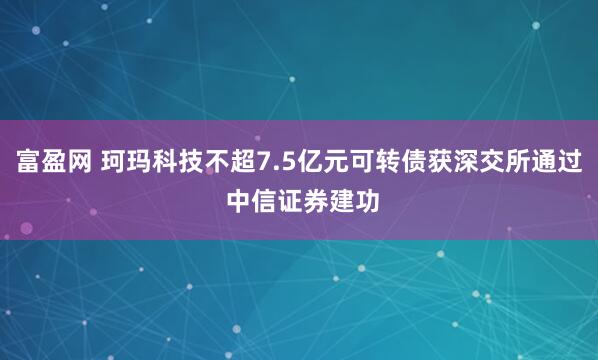 富盈网 珂玛科技不超7.5亿元可转债获深交所通过 中信证券建功