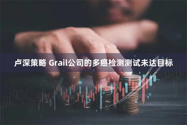 卢深策略 Grail公司的多癌检测测试未达目标