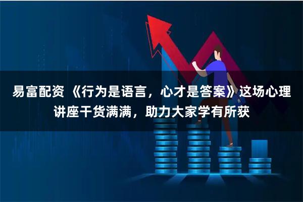 易富配资 《行为是语言，心才是答案》这场心理讲座干货满满，助力大家学有所获