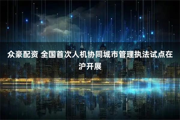 众豪配资 全国首次人机协同城市管理执法试点在沪开展