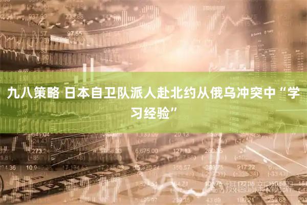 九八策略 日本自卫队派人赴北约从俄乌冲突中“学习经验”