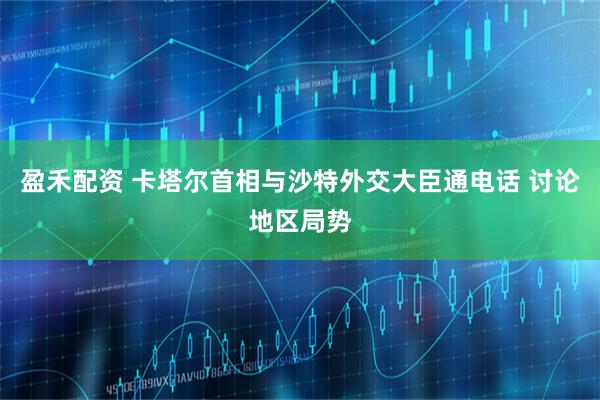 盈禾配资 卡塔尔首相与沙特外交大臣通电话 讨论地区局势
