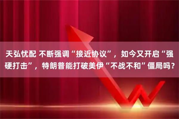 天弘忧配 不断强调“接近协议”，如今又开启“强硬打击”，特朗普能打破美伊“不战不和”僵局吗？