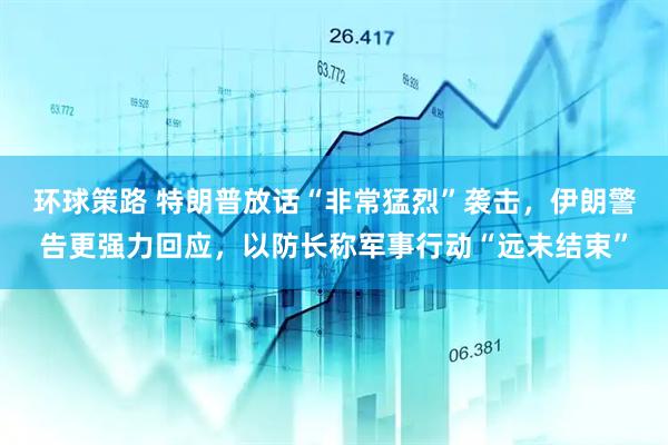 环球策路 特朗普放话“非常猛烈”袭击，伊朗警告更强力回应，以防长称军事行动“远未结束”