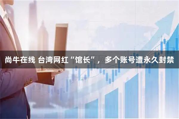 尚牛在线 台湾网红“馆长”,多个账号遭永久封禁