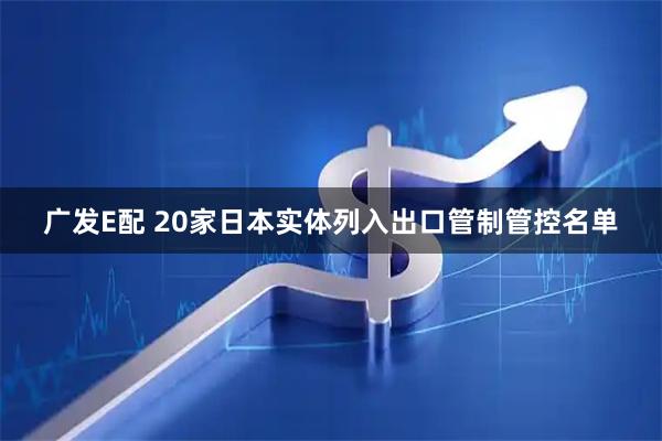 广发E配 20家日本实体列入出口管制管控名单