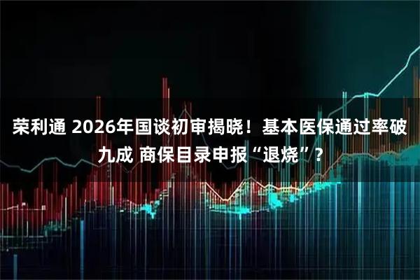 荣利通 2026年国谈初审揭晓!基本医保通过率破九成 商保目录申报“退烧”?