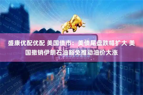 盛康优配优配 美国债市：美债尾盘跌幅扩大 美国撤销伊朗石油豁免推动油价大涨