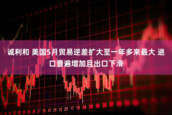 诚利和 美国5月贸易逆差扩大至一年多来最大 进口普遍增加且出口下滑