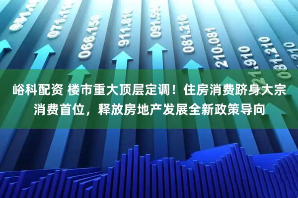峪科配资 楼市重大顶层定调！住房消费跻身大宗消费首位，释放房地产发展全新政策导向