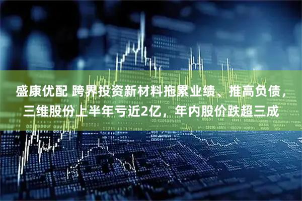 盛康优配 跨界投资新材料拖累业绩、推高负债，三维股份上半年亏近2亿，年内股价跌超三成
