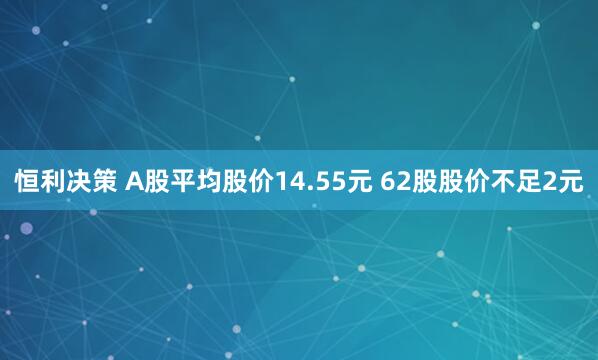 恒利决策 A股平均股价14.55元 62股股价不足2元